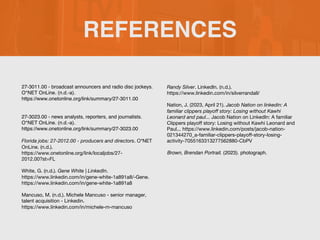 REFERENCES
27-3011.00 - broadcast announcers and radio disc jockeys.
O*NET OnLine. (n.d.-a).
https://www.onetonline.org/link/summary/27-3011.00
27-3023.00 - news analysts, reporters, and journalists.
O*NET OnLine. (n.d.-a).
https://www.onetonline.org/link/summary/27-3023.00
Florida jobs: 27-2012.00 - producers and directors. O*NET
OnLine. (n.d.).
https://www.onetonline.org/link/localjobs/27-
2012.00?st=FL
White, G. (n.d.). Gene White | LinkedIn.
https://www.linkedin.com/in/gene-white-1a891a8/-Gene.
https://www.linkedin.com/in/gene-white-1a891a8
Mancuso, M. (n.d.). Michele Mancuso - senior manager,
talent acquisition - Linkedin.
https://www.linkedin.com/in/michele-m-mancuso
Randy Silver. LinkedIn. (n.d.).
https://www.linkedin.com/in/silverrandall/
Nation, J. (2023, April 21). Jacob Nation on linkedin: A
familiar clippers playoff story: Losing without Kawhi
Leonard and paul... Jacob Nation on LinkedIn: A familiar
Clippers playoff story: Losing without Kawhi Leonard and
Paul... https://www.linkedin.com/posts/jacob-nation-
021344270_a-familiar-clippers-playoff-story-losing-
activity-7055163313277562880-CbPV
Brown, Brendan Portrait. (2023). photograph.
 