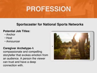 PROFESSION
Potential Job Titles:
? Anchor
? Host
? Announcer
Caregiver Archetype-A
compassionate and compelling
storyteller that evokes emotion from
an audience. A person the viewer
can trust and have a deep
connection with.
Sportscaster for National Sports Networks
 