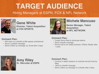Hiring Managers at ESPN, FOX & NFL Network
TARGET AUDIENCE
Gene White
Outreach Plan:
? Will make my LinkedIn profile appear professional.
? Send a LinkedIn message.
? Send a follow up message via. Email after 3 days.
PROFILE
PICTURE Director, Talent Acquisition
at FOX SPORTS
Michele Mancuso
Outreach Plan:
? Create Demo-Reel to showcase talents.
? Send LinkedIn message.
? Phone Call to her reality business OBrian Reality after
1 week.
PROFILE
PICTURE
Senior Manager, Talent
Acquisition
at NFL NETWORK
Amy Riley Outreach Plan:
? Conduct in-depth research on new/old recruits hired by
Riley.
? Send a LinkedIn message.
? Send a follow up message on LinkedIn after 3 days.
PROFILE
PICTURE
Sr. Recruiter at ESPN
 