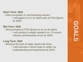 GOALS
Short Term: 2025
? Gain occupation in sportscasting industry.
? I will apply to 5 on air talent jobs at FOX Sports
by 2024.
Mid Term: 2035
? Get promoted at FOX Sports as an on-air talent
? I will conduct in-depth research on 12 current
industry professionals on-air by 2034..
Long Term: 2045
? Become the face of major sports talk show.
? I will interview 5 show hosts to better my
understanding and experience by 2044.
 