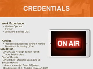 CREDENTIALS
Work Experience:
? Wireline Operator.
? Farmer.
? Behavioral Science DSP.
Education:
? ANSI Class 7 Rough Terrain Forklift
Trucks Telehandlers
Sunbelt Rentals
? ANSI MEWP Operator Boom Lifts 3b
Sunbelt Rentals
? Athens Area High School Diploma.
? Sportscasting, B.S., Full Sail University 2025
Awards:
? Presidential Excellence award in Honors
Statistics & Probability (2016)
Picture Relevant
to Your Industry
Goes Here
 