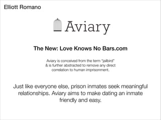 Elliott Romano

Aviary
The New: Love Knows No Bars.com
!
Aviary is conceived from the term “jailbird”
& is further abstracted to remove any direct
correlation to human imprisonment.

Just like everyone else, prison inmates seek meaningful
relationships. Aviary aims to make dating an inmate
friendly and easy.

 