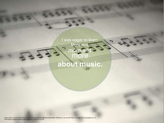 I was eager to learn
More and
more and
more
about music.
Photo Credit: <a href="https://www.flickr.com/photos/45350291@N05/4223501388/">RPatts</a> via <a href="http://compfight.com">Compfight</a> <a
href="https://creativecommons.org/licenses/by-nc-nd/2.0/">cc</a>
 