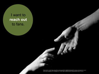 I want to
reach out
to fans.
Photo Credit: <a href="https://www.flickr.com/photos/30235101@N06/3344044448/">andrew and hobbes</a> via <a
href="http://compfight.com">Compfight</a> <a href="https://creativecommons.org/licenses/by-nd/2.0/">cc</a>
 