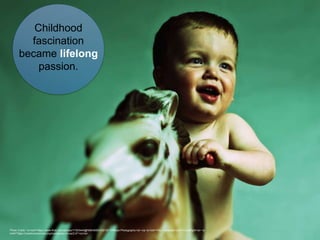 Photo Credit: <a href="https://www.flickr.com/photos/17303444@N06/4580333016/">Offbeat Photography</a> via <a href="http://compfight.com">Compfight</a> <a
href="https://creativecommons.org/licenses/by-nc-sa/2.0/">cc</a>
Childhood
fascination
became lifelong
passion.
 