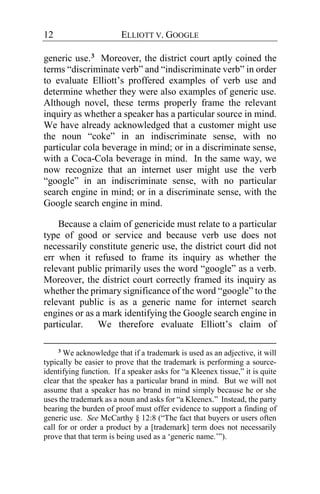 12 ELLIOTT V. GOOGLE
generic use.3 Moreover, the district court aptly coined the
terms “discriminate verb” and “indiscriminate verb” in order
to evaluate Elliott’s proffered examples of verb use and
determine whether they were also examples of generic use.
Although novel, these terms properly frame the relevant
inquiry as whether a speaker has a particular source in mind.
We have already acknowledged that a customer might use
the noun “coke” in an indiscriminate sense, with no
particular cola beverage in mind; or in a discriminate sense,
with a Coca-Cola beverage in mind. In the same way, we
now recognize that an internet user might use the verb
“google” in an indiscriminate sense, with no particular
search engine in mind; or in a discriminate sense, with the
Google search engine in mind.
Because a claim of genericide must relate to a particular
type of good or service and because verb use does not
necessarily constitute generic use, the district court did not
err when it refused to frame its inquiry as whether the
relevant public primarily uses the word “google” as a verb.
Moreover, the district court correctly framed its inquiry as
whether the primary significance of the word “google” to the
relevant public is as a generic name for internet search
engines or as a mark identifying the Google search engine in
particular. We therefore evaluate Elliott’s claim of
3
We acknowledge that if a trademark is used as an adjective, it will
typically be easier to prove that the trademark is performing a source-
identifying function. If a speaker asks for “a Kleenex tissue,” it is quite
clear that the speaker has a particular brand in mind. But we will not
assume that a speaker has no brand in mind simply because he or she
uses the trademark as a noun and asks for “a Kleenex.” Instead, the party
bearing the burden of proof must offer evidence to support a finding of
generic use. See McCarthy § 12:8 (“The fact that buyers or users often
call for or order a product by a [trademark] term does not necessarily
prove that that term is being used as a ‘generic name.’”).
 
