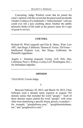 ELLIOTT V. GOOGLE 3
Concurring, Judge Watford wrote that he joined the
court’s opinion with the caveat that the panel need not decide
whether evidence of a trademark’s “indiscriminate” verb use
could ever tell a jury anything about whether the public
primarily thinks of the mark as the generic name for a type
of good or service.
COUNSEL
Richard M. Wirtz (argued) and Erin K. Barns, Wirtz Law
APC, San Diego, California; Thomas D. Foster, TD Foster –
Intellectual Property Law, San Diego, California; for
Plaintiffs-Appellants.
Angela L. Dunning (argued), Cooley LLP, Palo Alto,
California; Peter J. Willsey, Cooley LLP, Washington, D.C.;
for Defendant-Appellee.
OPINION
TALLMAN, Circuit Judge:
I.
Between February 29, 2012, and March 10, 2012, Chris
Gillespie used a domain name registrar to acquire 763
domain names that included the word “google.” Each of
these domain names paired the word “google” with some
other term identifying a specific brand, person, or product—
for example, “googledisney.com,” “googlebarackobama.
net,” and “googlenewtvs.com.”
 