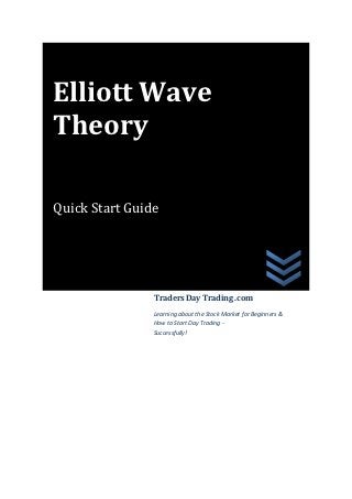 Elliott Wave
Theory

Quick Start Guide




                Traders Day Trading .com
                Learning about the Stock Market for Beginners &
                How to Start Day Trading -
                Successfully!
 
