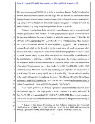 1 
2 
3 
4 
5 
6 
7 
8 
9 
10 
11 
12 
13 
14 
15 
16 
17 
18 
19 
20 
21 
22 
23 
24 
25 
26 
27 
28 
Case 2:12-cv-01072-SMM Document 116 Filed 09/10/14 Page 6 of 26 
This use commandeers PHOTOSHOP to refer to something besides Adobe’s trademarked 
product. Such indiscriminate mark-as-verb usage does not perform the statutory trademark 
function; instead, it functions as a synecdoche describing both a particular species of activity 
(e.g. using Adobe’s PHOTOSHOP brand software) and the genus of services to which the 
species belongs (e.g. using image manipulation software in general). 
It cannot be understated that a mark is not rendered generic merely because the mark 
serves a synecdochian “dual function” of identifying a particular species of service while at 
the same time indicating the genus of services to which the species belongs. S. Rep. No. 98- 
627,4 at 5 (1984), reprinted in 1984 U.S.C.C.A.N. 5718, 5722 (explaining “dual function” 
use “is not conclusive of whether the mark is generic”); accord 15 U.S.C. § 1064(3) (“A 
registered mark shall not be deemed to be the generic name of goods or services solely 
because such mark is also used as a name of or to identify a unique product or service.”). Nor 
is a mark “generic merely because it has some significance to the public as an indication of 
the nature or class of an article. . . . In order to become generic the principal significance of 
the word must be its indication of the nature or class of an article, rather than an indication 
of its origin.” Feathercombs, Inc. v. Solo Prods. Corp., 306 F.2d 251, 256 (2d Cir. 1962) 
(emphasis added). Moreover, “casual, non-purchasing uses of [marks] are not evidence of 
generic usage” because primary significance is determined by “ ‘the use and understanding 
of the [mark] in the context of purchasing decisions.’ ” 2 J. Thomas McCarthy, McCarthy on 
Trademarks and Unfair Competition § 12:8 (4th ed. 2014) (quoting Restatement (Third) of 
Unfair Competition § 15 cmt. c (1995)) [hereinafter “McCarthy”]. 
“The salient question is the primary significance of the term to the consumer. If the 
term indicates a product of a single producer to the consumer, it is a valid trademark.” S. 
Rep. No. 98-627, at 5, reprinted in 1984 U.S.C.C.A.N. 5718, 5722. Thus, even if a mark qua 
verb is used exclusively in the indiscriminate sense, the mark is not generic if a majority of 
4 Report of the Senate Committee on the Judiciary regarding the Trademark 
Clarification Act of 1984, Pub. L. No. 98-620, §§ 102-03, 98 Stat. 3335, which adopted the 
primary-significance test by amending Sections 14(c) and 45 of the Lanham Act. 
- 6 - 
 