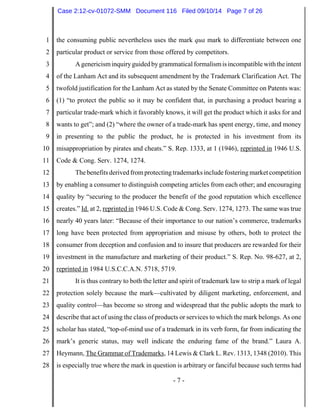 1 
2 
3 
4 
5 
6 
7 
8 
9 
10 
11 
12 
13 
14 
15 
16 
17 
18 
19 
20 
21 
22 
23 
24 
25 
26 
27 
28 
Case 2:12-cv-01072-SMM Document 116 Filed 09/10/14 Page 7 of 26 
the consuming public nevertheless uses the mark qua mark to differentiate between one 
particular product or service from those offered by competitors. 
A genericism inquiry guided by grammatical formalism is incompatible with the intent 
of the Lanham Act and its subsequent amendment by the Trademark Clarification Act. The 
twofold justification for the Lanham Act as stated by the Senate Committee on Patents was: 
(1) “to protect the public so it may be confident that, in purchasing a product bearing a 
particular trade-mark which it favorably knows, it will get the product which it asks for and 
wants to get”; and (2) “where the owner of a trade-mark has spent energy, time, and money 
in presenting to the public the product, he is protected in his investment from its 
misappropriation by pirates and cheats.” S. Rep. 1333, at 1 (1946), reprinted in 1946 U.S. 
Code & Cong. Serv. 1274, 1274. 
The benefits derived from protecting trademarks include fostering market competition 
by enabling a consumer to distinguish competing articles from each other; and encouraging 
quality by “securing to the producer the benefit of the good reputation which excellence 
creates.” Id. at 2, reprinted in 1946 U.S. Code & Cong. Serv. 1274, 1273. The same was true 
nearly 40 years later: “Because of their importance to our nation’s commerce, trademarks 
long have been protected from appropriation and misuse by others, both to protect the 
consumer from deception and confusion and to insure that producers are rewarded for their 
investment in the manufacture and marketing of their product.” S. Rep. No. 98-627, at 2, 
reprinted in 1984 U.S.C.C.A.N. 5718, 5719. 
It is thus contrary to both the letter and spirit of trademark law to strip a mark of legal 
protection solely because the mark—cultivated by diligent marketing, enforcement, and 
quality control—has become so strong and widespread that the public adopts the mark to 
describe that act of using the class of products or services to which the mark belongs. As one 
scholar has stated, “top-of-mind use of a trademark in its verb form, far from indicating the 
mark’s generic status, may well indicate the enduring fame of the brand.” Laura A. 
Heymann, The Grammar of Trademarks, 14 Lewis & Clark L. Rev. 1313, 1348 (2010). This 
is especially true where the mark in question is arbitrary or fanciful because such terms had 
- 7 - 
 