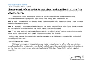 SSFX KNOWLEDGE CENTER
An Education Initiative of: Seven Star FX Ltd
T: (+1) 316 413 3777
E: info@seventarfx.com
W: www.sevenstarfx.com
Characteristic of Corrective Waves after market rallies in a basic five
wave sequence
Each individual wave of the corrective trend has its own characteristics. One should understand these
characteristics which is the key to practical application of Elliott Theory. These are described as –
Wave A: Wave A is the beginning of a new bear market, fundamental news is still positive and nobody is ready to accept
the fact that markets can decline.
Wave B: It is basically a small rally which gives the feeling that Bull run has again started but prices fail to make new high
and typical volume characteristics here is that volume in wave B is lesser than wave A.
Wave C: Here prices again starts declining and volume also pick up and it’s in Wave C that everyone realize that market
decline is likely to continue and hence market participation on the sell side increases.
Combining these five wave dominant sequences with a three wave corrective sequence completes basic fundamental
concept behind Elliott Theory.
Pattern Recognition and Fractals
Elliott wave theory suggests that asset prices move in clear trends which can be defined as five wave dominant
trends followed by three wave corrective trend. Basically one looks at price chart can define these trends. Hence it can be
said that these waves move in certain patterns and application of Elliott Wave Theory which is one form of pattern
recognition.
 