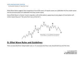 SSFX KNOWLEDGE CENTER
An Education Initiative of: Seven Star FX Ltd
T: (+1) 316 413 3777
E: info@seventarfx.com
W: www.sevenstarfx.com
Elliott Wave theory suggests that irrespective of size of the wave, all impulse waves are subdivided into five smaller waves
and all corrective waves are subdivided into three smaller waves
Hence Elliott Wave is a fractal. Fractal is typically a self-similar patterns appearing at every degree of trend where self-
similar means they are (“ the same from near as from far”).
D. Elliot Wave Rules and Guidelines
There are basically three indispensable rules i.e. it’s necessary that these rules should hold true all of the time.
 