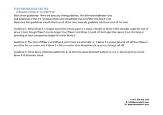 SSFX KNOWLEDGE CENTER
An Education Initiative of: Seven Star FX Ltd
T: (+1) 316 413 3777
E: info@seventarfx.com
W: www.sevenstarfx.com
Elliot Wave guidelines- There are basically three guidelines. The difference between rules
and guidelines is that it’s necessary that rules should hold true all of the time but it’s not
Necessary that guidelines should hold true all of the time, basically guideline hold true most of the time.
Guideline 1: When Wave 3 is longest wave then mostly wave 5 is equal in length to Wave 1.This provides target for end of
Wave 5.Even though Wave 5 can be longer than Wave 2 and Wave 3 could still be longer than Wave 1 but this helps in
providing at least conservative target for end of Wave 5.
Guideline 2: The form of Wave 2 and Wave 4 corrections are alternate i.e. if Wave 2 is vicious (sharp) sell off then Wave 4
would be flat correction and if Wave 2 is flat correction then Wave4 would be vicious (sharp) sell off.
Guideline 3: Three Wave corrective pattern (A, B, C) after five wave dominant pattern (1, 2,3, 4, 5) ends prior to end of
Wave 4 of dominant trend.
 