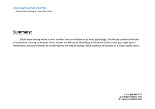 SSFX KNOWLEDGE CENTER
An Education Initiative of: Seven Star FX Ltd
T: (+1) 316 413 3777
E: info@seventarfx.com
W: www.sevenstarfx.com
Summary:
Elliott Wave theory works in most markets they are influenced by mass psychology. The theory combines the best
of traditional charting techniques. If you master this theory by identifying a fifth wave bullish trend, you might save a
tremendous amount of money by not falling into the trap of buying a false breakout at the peak of a major upside move.
 