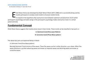 SSFX KNOWLEDGE CENTER
An Education Initiative of: Seven Star FX Ltd
T: (+1) 316 413 3777
E: info@seventarfx.com
W: www.sevenstarfx.com
lliott Wave theory was developed by Ralph Nelson Elliott (1871-1948) and is successfully being used by
market participants to analyse stock market to forecast market trends.
It is based on the hypothesis that asset prices move between optimism and pessimism of all market
participant’s psychology and wide swings in the participant’s psychology makes stock prices move in a certain
patterns/trends.
Fundamental Concept
Elliott Wave theory suggests that market prices move in clear trends. These trends can be classified in two parts i.e
A. Dominant trend (Five wave Pattern)
B. Corrective trend (Three Wave pattern)
The above two parts are explained Below in Detail:
A. Dominant Trend (Five Wave pattern)
Basically Dominant Trend consists of five waves. These five waves can be in either direction, up or down. When five
waves directions is up then advancing waves are known as impulsive waves and declining waves are known as
corrective waves.
E
 
