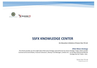 SSFX KNOWLEDGE CENTER
An Education initiative of Seven Star FX Ltd
Seven Star FX Ltd
info@sevenstarfx.com
Elliot Wave Strategy
This Article provides you the insight about Elliot wave Strategy used world over by various Strategic Traders which includes
Commercial & Central Banks, Financial Institution’s, Money/ Fund Manager’s, Brokers Etc.. Its the Most Efficient & Effective
Strategy that the Traders Uses..
 