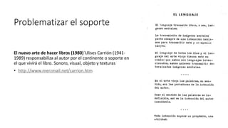 Problematizar el soporte
El nuevo arte de hacer libros (1980)´Ulises Carrión (1941-
1989) responsabiliza al autor por el continente o soporte en
el que vivirá el libro. Sonoro, visual, objeto y texturas
• http://www.merzmail.net/carrion.htm
 