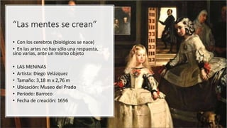 “Las mentes se crean”
• Con los cerebros (biológicos se nace)
• En las artes no hay sólo una respuesta,
sino varias, ante un mismo objeto
• LAS MENINAS
• Artista: Diego Velázquez
• Tamaño: 3,18 m x 2,76 m
• Ubicación: Museo del Prado
• Período: Barroco
• Fecha de creación: 1656
 