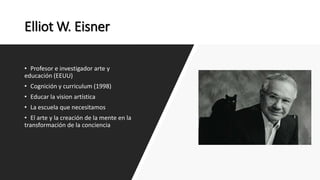 Elliot W. Eisner
• Profesor e investigador arte y
educación (EEUU)
• Cognición y curriculum (1998)
• Educar la vision artística
• La escuela que necesitamos
• El arte y la creación de la mente en la
transformación de la conciencia
 