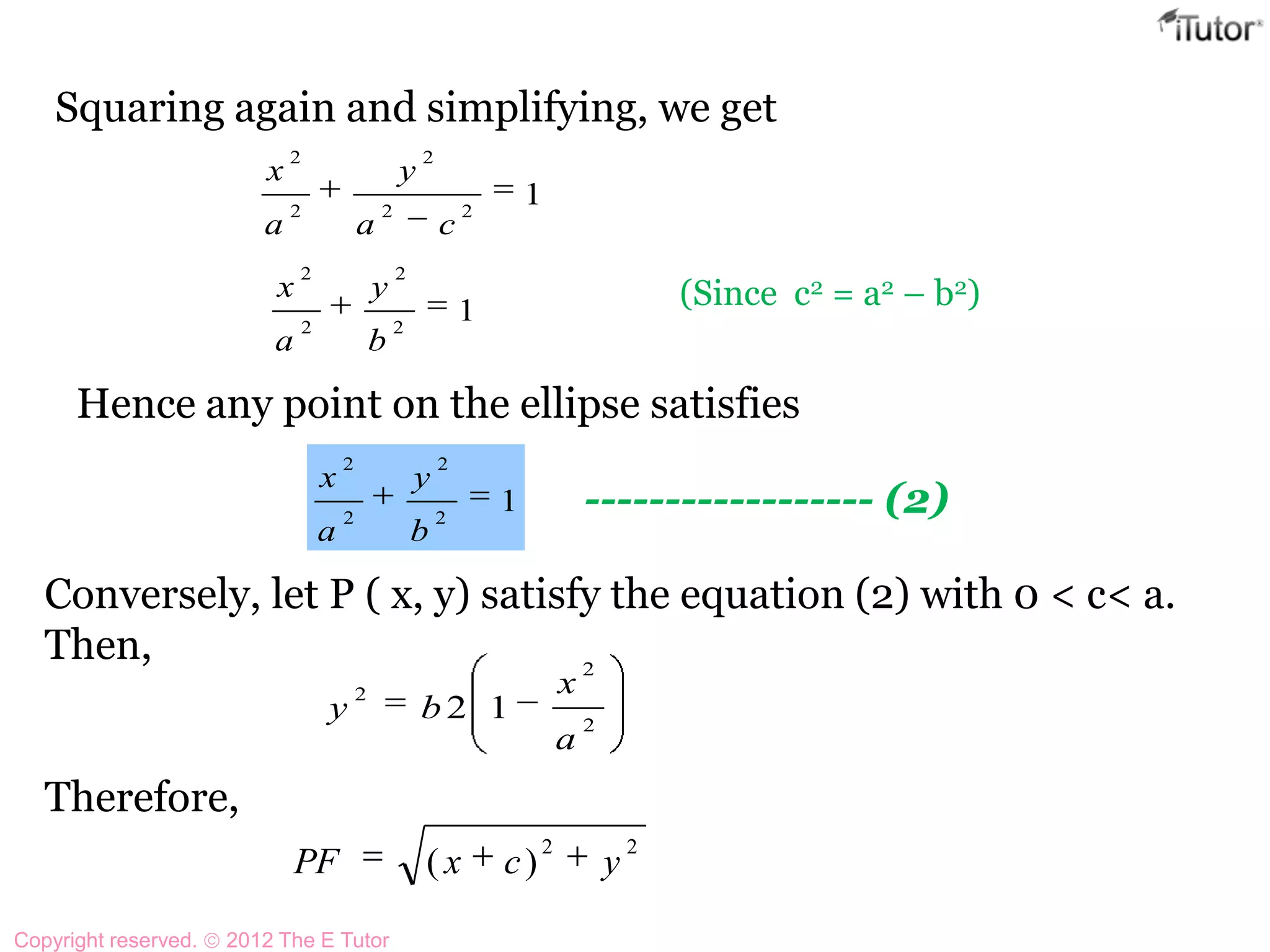 Squaring again and simplifying, we get
122
2
2
2
ca
y
a
x
12
2
2
2
b
y
a
x (Since c2 = a2 – b2)
Hence any point on the ellipse satisfies
12
2
2
2
b
y
a
x
------------------ (2)
Conversely, let P ( x, y) satisfy the equation (2) with 0 < c< a.
Then,
Therefore,
2
2
2
12
a
x
by
22
)( ycxPF
Copyright reserved. 2012 The E Tutor
 