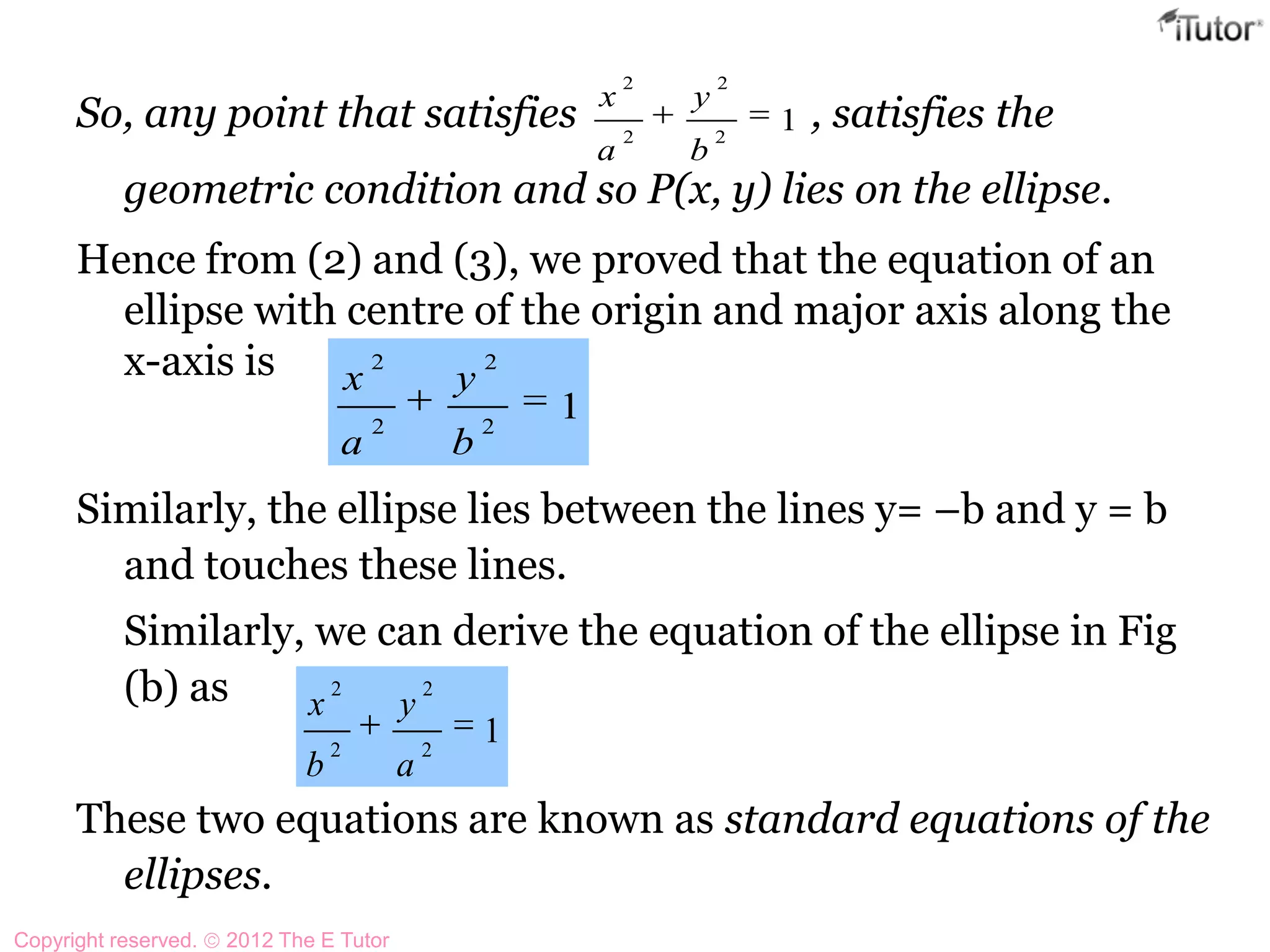 So, any point that satisfies , satisfies the
geometric condition and so P(x, y) lies on the ellipse.
Hence from (2) and (3), we proved that the equation of an
ellipse with centre of the origin and major axis along the
x-axis is
Similarly, the ellipse lies between the lines y= –b and y = b
and touches these lines.
Similarly, we can derive the equation of the ellipse in Fig
(b) as
These two equations are known as standard equations of the
ellipses.
12
2
2
2
b
y
a
x
12
2
2
2
b
y
a
x
12
2
2
2
a
y
b
x
Copyright reserved. 2012 The E Tutor
 
