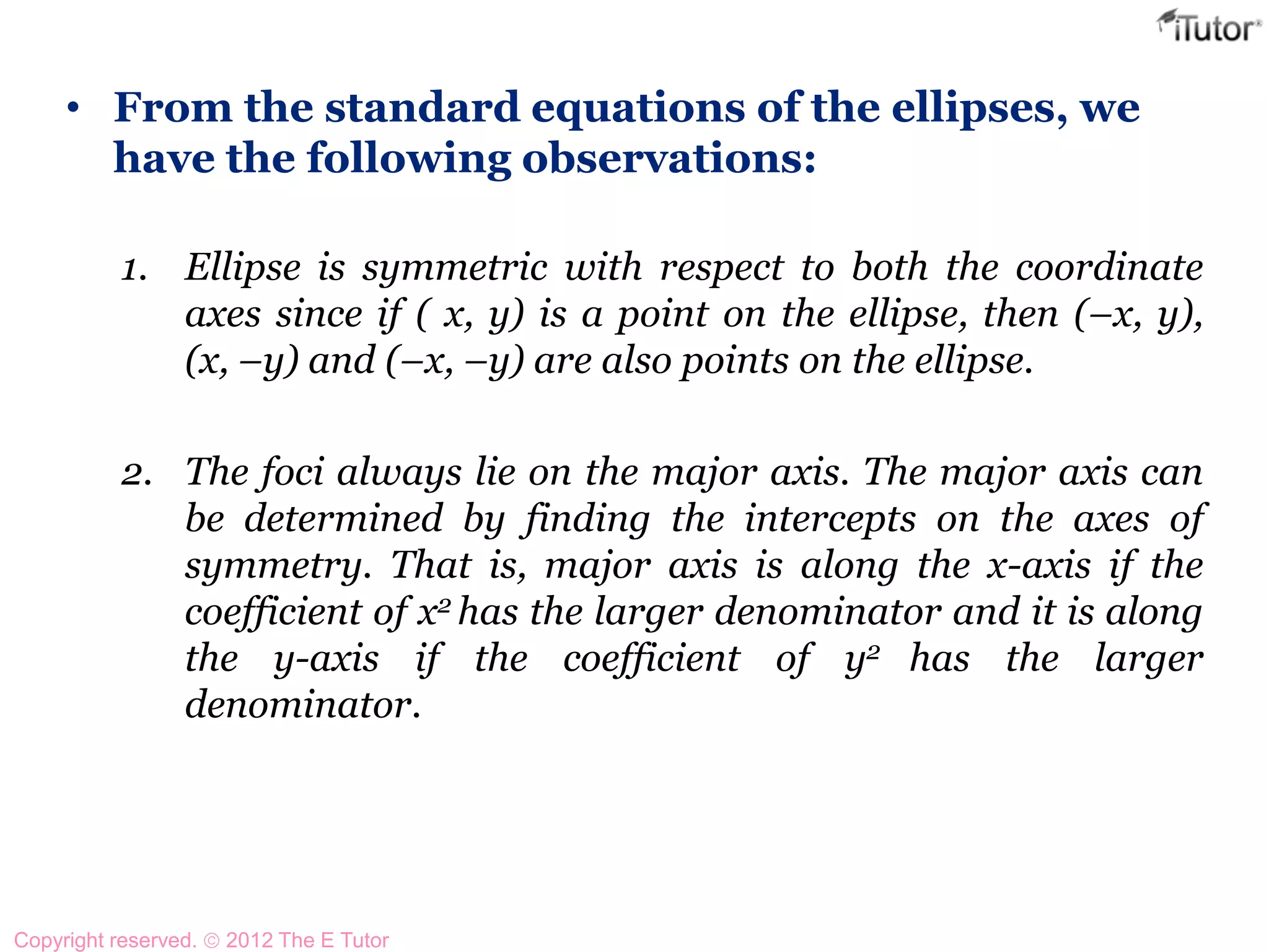 • From the standard equations of the ellipses, we
have the following observations:
1. Ellipse is symmetric with respect to both the coordinate
axes since if ( x, y) is a point on the ellipse, then (–x, y),
(x, –y) and (–x, –y) are also points on the ellipse.
2. The foci always lie on the major axis. The major axis can
be determined by finding the intercepts on the axes of
symmetry. That is, major axis is along the x-axis if the
coefficient of x2 has the larger denominator and it is along
the y-axis if the coefficient of y2 has the larger
denominator.
Copyright reserved. 2012 The E Tutor
 