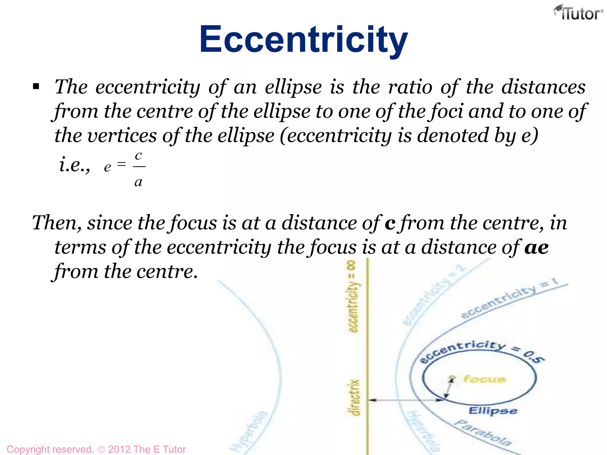 Eccentricity
 The eccentricity of an ellipse is the ratio of the distances
from the centre of the ellipse to one of the foci and to one of
the vertices of the ellipse (eccentricity is denoted by e)
i.e.,
Then, since the focus is at a distance of c from the centre, in
terms of the eccentricity the focus is at a distance of ae
from the centre.
a
c
e
Copyright reserved. 2012 The E Tutor
 