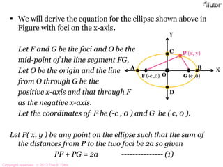  We will derive the equation for the ellipse shown above in
Figure with foci on the x-axis.
Let F and G be the foci and O be the
mid-point of the line segment FG,
Let O be the origin and the line
from O through G be the
positive x-axis and that through F
as the negative x-axis.
Let the coordinates of F be (-c , 0 ) and G be ( c, 0 ).
Let P( x, y ) be any point on the ellipse such that the sum of
the distances from P to the two foci be 2a so given
PF + PG = 2a --------------- (1)
A B
F (-c ,0) G (c ,0)
C
D
P (x, y)
O
X
Y
Copyright reserved. 2012 The E Tutor
 
