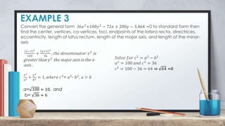 EXAMPLE 3
26
Convert the general form 36𝑥2
+100𝑦2
− 72𝑥 + 200𝑦 − 3,464 =0 to standard form then
find the center, vertices, co-vertices, foci, endpoints of the latera recta, directrices,
eccentricity, length of latus rectum, length of the major axis, and length of the minor-
axis
(𝑥−1)2
100
+
(𝑦+1)2
36
, 𝑡ℎ𝑒 𝑑𝑒𝑛𝑜𝑚𝑖𝑛𝑎𝑡𝑜𝑟 𝑥2
is
greater than 𝑦2
the major axis is the x-
axis .
𝑥2
𝑎2 +
𝑦2
𝑏2 = 1, 𝑤ℎ𝑒𝑟𝑒 𝑐2
= 𝑎2
- 𝑏2
, a > 𝑏
a= 100 ≈ 10, and
b= 36 ≈ 6
𝑆𝑜𝑙𝑣𝑒 𝑓𝑜𝑟 𝑐2
= 𝑎2
− 𝑏2
𝑎2
= 100 𝑎𝑛𝑑 𝑐2
= 36
𝑐2
= 100 − 36 = 64 ⇒ 64 ≈8
 