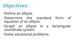Objectives:
•Define an ellipse.
•Determine the standard form of
equation of an ellipse.
•Graph an ellipse in a rectangular
coordinate system
•Solve situational problems.
 