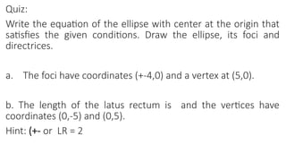 Quiz:
Write the equation of the ellipse with center at the origin that
satisfies the given conditions. Draw the ellipse, its foci and
directrices.
a. The foci have coordinates (+-4,0) and a vertex at (5,0).
b. The length of the latus rectum is and the vertices have
coordinates (0,-5) and (0,5).
Hint: (+- or LR = 2
 