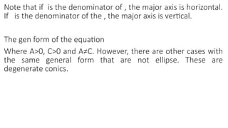 Note that if is the denominator of , the major axis is horizontal.
If is the denominator of the , the major axis is vertical.
The gen form of the equation
Where A>0, C>0 and A≠C. However, there are other cases with
the same general form that are not ellipse. These are
degenerate conics.
 