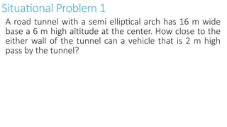 Situational Problem 1
A road tunnel with a semi elliptical arch has 16 m wide
base a 6 m high altitude at the center. How close to the
either wall of the tunnel can a vehicle that is 2 m high
pass by the tunnel?
 