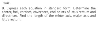 Quiz:
B. Express each equation in standard form. Determine the
center, foci, vertices, covertices, end points of latus rectum and
directrices. Find the length of the minor axis, major axis and
latus rectum.
 
