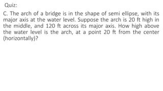Quiz:
C. The arch of a bridge is in the shape of semi ellipse, with its
major axis at the water level. Suppose the arch is 20 ft high in
the middle, and 120 ft across its major axis. How high above
the water level is the arch, at a point 20 ft from the center
(horizontally)?
 