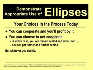 Demonstrate Appropriate Use of Microsoft ™ Powerpoint ® Presentation Copyright © 2009 by Wayne Bartlett, All Rights Reserved.  No part of this presentation may be copied or used in any form whatsoever without the express written permission of the author.  Contact the author at codex10168@gmail.com for more information. Ellipses Your Choices in the Process Today ●  You can cooperate and you’ll profit by it ●  You can choose to not cooperate: - In which case, you will remain seated and silent, and… - You will get further and further behind But whatever you decide, 