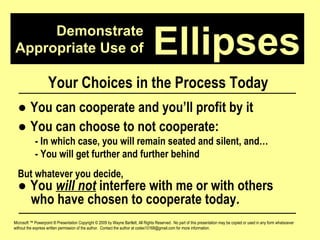 Demonstrate Appropriate Use of Microsoft ™ Powerpoint ® Presentation Copyright © 2009 by Wayne Bartlett, All Rights Reserved.  No part of this presentation may be copied or used in any form whatsoever without the express written permission of the author.  Contact the author at codex10168@gmail.com for more information. Ellipses Your Choices in the Process Today ●  You can cooperate and you’ll profit by it ●  You can choose to not cooperate: - In which case, you will remain seated and silent, and… - You will get further and further behind But whatever you decide, ●  You  will not  interfere with me or with others  who have chosen to cooperate today. 