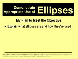 Demonstrate Appropriate Use of Microsoft ™ Powerpoint ® Presentation Copyright © 2009 by Wayne Bartlett, All Rights Reserved.  No part of this presentation may be copied or used in any form whatsoever without the express written permission of the author.  Contact the author at codex10168@gmail.com for more information. Ellipses My Plan to Meet the Objective ●  Explain what ellipses are and how they’re used 