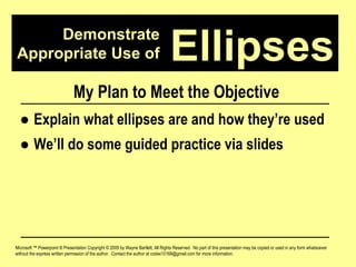 Demonstrate Appropriate Use of Microsoft ™ Powerpoint ® Presentation Copyright © 2009 by Wayne Bartlett, All Rights Reserved.  No part of this presentation may be copied or used in any form whatsoever without the express written permission of the author.  Contact the author at codex10168@gmail.com for more information. Ellipses My Plan to Meet the Objective ●  Explain what ellipses are and how they’re used ●  We’ll do some guided practice via slides 