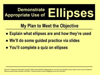 Demonstrate Appropriate Use of Microsoft ™ Powerpoint ® Presentation Copyright © 2009 by Wayne Bartlett, All Rights Reserved.  No part of this presentation may be copied or used in any form whatsoever without the express written permission of the author.  Contact the author at codex10168@gmail.com for more information. Ellipses My Plan to Meet the Objective ●  Explain what ellipses are and how they’re used ●  We’ll do some guided practice via slides ●  You’ll complete a quiz on ellipses 