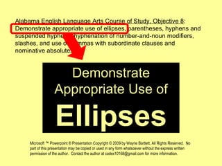 Demonstrate Appropriate Use of Ellipses Alabama English Language Arts Course of Study, Objective 8 : Demonstrate appropriate use of ellipses, parentheses, hyphens and suspended hyphens, hyphenation of number-and-noun modifiers, slashes, and use of commas with subordinate clauses and nominative absolutes. Microsoft ™ Powerpoint ® Presentation Copyright © 2009 by Wayne Bartlett, All Rights Reserved.  No part of this presentation may be copied or used in any form whatsoever without the express written permission of the author.  Contact the author at codex10168@gmail.com for more information. 