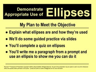 Demonstrate Appropriate Use of Microsoft ™ Powerpoint ® Presentation Copyright © 2009 by Wayne Bartlett, All Rights Reserved.  No part of this presentation may be copied or used in any form whatsoever without the express written permission of the author.  Contact the author at codex10168@gmail.com for more information. Ellipses My Plan to Meet the Objective ●  Explain what ellipses are and how they’re used ●  We’ll do some guided practice via slides ●  You’ll complete a quiz on ellipses ●  You’ll write me a paragraph from a prompt and  use an ellipsis to show me you can do it 