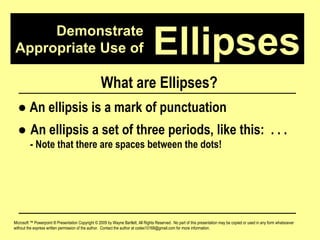 Demonstrate Appropriate Use of Microsoft ™ Powerpoint ® Presentation Copyright © 2009 by Wayne Bartlett, All Rights Reserved.  No part of this presentation may be copied or used in any form whatsoever without the express written permission of the author.  Contact the author at codex10168@gmail.com for more information. Ellipses What are Ellipses? ●   An ellipsis is a mark of punctuation ●  An ellipsis a set of three periods, like this:  . . .  - Note that there are spaces between the dots! 