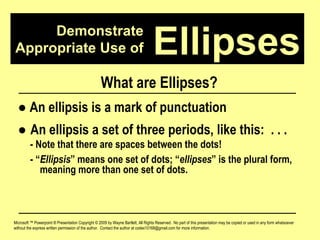 Demonstrate Appropriate Use of Microsoft ™ Powerpoint ® Presentation Copyright © 2009 by Wayne Bartlett, All Rights Reserved.  No part of this presentation may be copied or used in any form whatsoever without the express written permission of the author.  Contact the author at codex10168@gmail.com for more information. Ellipses What are Ellipses? ●   An ellipsis is a mark of punctuation ●  An ellipsis a set of three periods, like this:  . . .  - Note that there are spaces between the dots! - “ Ellipsis ” means one set of dots; “ ellipses ” is the plural form,  meaning more than one set of dots. 