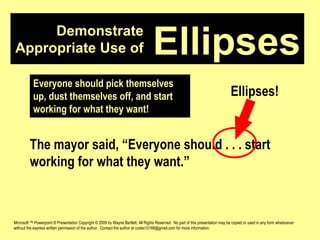 Demonstrate Appropriate Use of Microsoft ™ Powerpoint ® Presentation Copyright © 2009 by Wayne Bartlett, All Rights Reserved.  No part of this presentation may be copied or used in any form whatsoever without the express written permission of the author.  Contact the author at codex10168@gmail.com for more information. Ellipses Everyone should pick themselves up, dust themselves off, and start working for what they want! The mayor said, “Everyone should . . . start working for what they want.” Ellipses! 