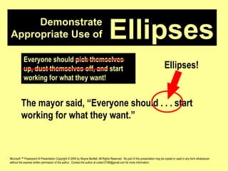 Demonstrate Appropriate Use of Microsoft ™ Powerpoint ® Presentation Copyright © 2009 by Wayne Bartlett, All Rights Reserved.  No part of this presentation may be copied or used in any form whatsoever without the express written permission of the author.  Contact the author at codex10168@gmail.com for more information. Ellipses Everyone should pick themselves up, dust themselves off, and start working for what they want! The mayor said, “Everyone should . . . start working for what they want.” Ellipses! 