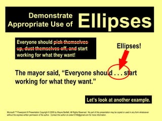 Demonstrate Appropriate Use of Microsoft ™ Powerpoint ® Presentation Copyright © 2009 by Wayne Bartlett, All Rights Reserved.  No part of this presentation may be copied or used in any form whatsoever without the express written permission of the author.  Contact the author at codex10168@gmail.com for more information. Ellipses Everyone should pick themselves up, dust themselves off, and start working for what they want! The mayor said, “Everyone should . . . start working for what they want.” Ellipses! Let’s look at another example. 