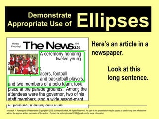 Demonstrate Appropriate Use of Microsoft ™ Powerpoint ® Presentation Copyright © 2009 by Wayne Bartlett, All Rights Reserved.  No part of this presentation may be copied or used in any form whatsoever without the express written permission of the author.  Contact the author at codex10168@gmail.com for more information. Ellipses Here’s an article in a newspaper. Look at this  long sentence. The News A ceremony honoring  twelve young athletes,  including runners,  bicycle racers, football  and basketball players, and two members of a polo team, took place at the parade grounds.  Among the attendees were the governor, two of his staff members, and a wide assort-ment of parents, friends, and other Printed  Everyday! Only  25 ¢ 
