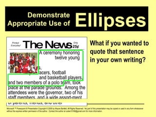 Demonstrate Appropriate Use of Microsoft ™ Powerpoint ® Presentation Copyright © 2009 by Wayne Bartlett, All Rights Reserved.  No part of this presentation may be copied or used in any form whatsoever without the express written permission of the author.  Contact the author at codex10168@gmail.com for more information. Ellipses What if you wanted to quote that sentence in your own writing? The News A ceremony honoring  twelve young athletes,  including runners,  bicycle racers, football  and basketball players, and two members of a polo team, took place at the parade grounds.  Among the attendees were the governor, two of his staff members, and a wide assort-ment of parents, friends, and other Printed  Everyday! Only  25 ¢ 