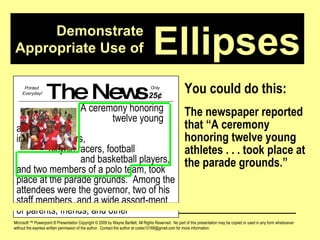 Demonstrate Appropriate Use of Microsoft ™ Powerpoint ® Presentation Copyright © 2009 by Wayne Bartlett, All Rights Reserved.  No part of this presentation may be copied or used in any form whatsoever without the express written permission of the author.  Contact the author at codex10168@gmail.com for more information. Ellipses You could do this: The newspaper reported that “A ceremony honoring twelve young athletes . . . took place at the parade grounds.” The News A ceremony honoring  twelve young athletes,  including runners,  bicycle racers, football  and basketball players, and two members of a polo team, took place at the parade grounds.  Among the attendees were the governor, two of his staff members, and a wide assort-ment of parents, friends, and other Printed  Everyday! Only  25 ¢ 